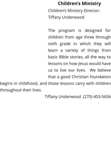 Children’s Ministry Children’s Ministry Director:Tiffany Underwood   The program is designed for children from age three through sixth grade in which they will learn a variety of things from basic Bible stories, all the way to lessons on how Jesus would have us to live our lives.  We believe that a good Christian foundation begins in childhood, and those lessons carry with children throughout their lives.   Tiffany Underwood  (270) 403-5656