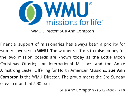WMU Director: Sue Ann Compton  Financial support of missionaries has always been a priority for women involved in WMU. The women’s efforts to raise money for the two mission boards are known today as the Lottie Moon Christmas Offering for International Missions and the Annie Armstrong Easter Offering for North American Missions. Sue Ann Compton is the WMU Director. The group meets the 3rd Sunday of each month at 5:30 p.m.  Sue Ann Compton - (502) 498-0718