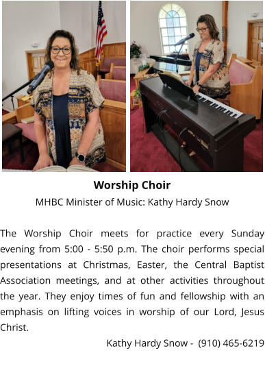 Worship Choir MHBC Minister of Music: Kathy Hardy Snow  The Worship Choir meets for practice every Sunday evening from 5:00 - 5:50 p.m. The choir performs special presentations at Christmas, Easter, the Central Baptist Association meetings, and at other activities throughout the year. They enjoy times of fun and fellowship with an emphasis on lifting voices in worship of our Lord, Jesus Christ. Kathy Hardy Snow -  (910) 465-6219