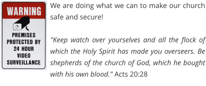 We are doing what we can to make our church safe and secure!  "Keep watch over yourselves and all the flock of which the Holy Spirit has made you overseers. Be shepherds of the church of God, which he bought with his own blood." Acts 20:28